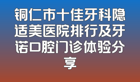 铜仁市十佳牙科隐适美医院排行及牙诺口腔门诊体验分享
