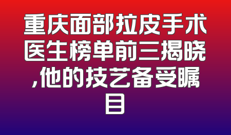 重庆面部拉皮手术医生榜单前三揭晓，他的技艺备受瞩目