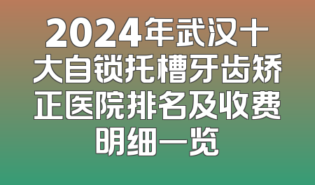 2024年武汉十大自锁托槽牙齿矫正医院排名及收费明细一览