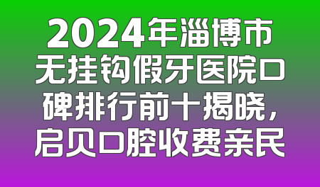 2024年淄博市无挂钩假牙医院口碑排行前十揭晓，启贝口腔收费亲民