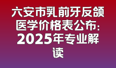 六安市乳前牙反颌医学价格表公布：2025年专业解读