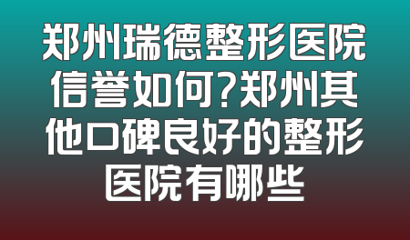 郑州瑞德整形医院信誉如何？郑州其他口碑良好的整形医院有哪些