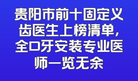 贵阳市前十固定义齿医生上榜清单，全口牙安装专业医师一览无余