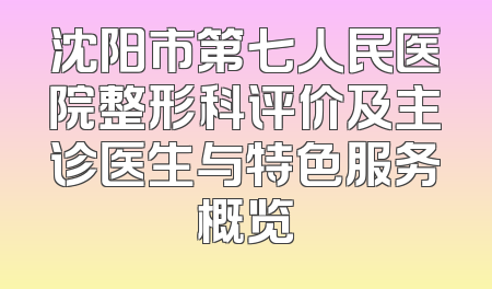 沈阳市第七人民医院整形科评价及主诊医生与特色服务概览