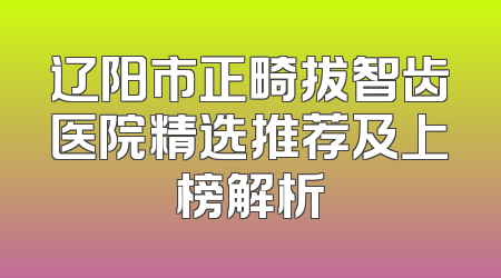 辽阳市正畸拔智齿医院精选推荐及上榜解析