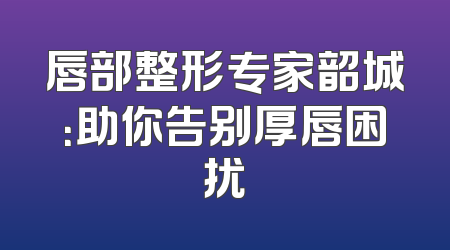 唇部整形专家韶城：助你告别厚唇困扰