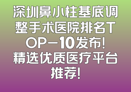深圳鼻小柱基底调整手术医院排名TOP_10发布！精选优质医疗平台推荐！
