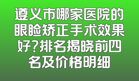遵义市哪家医院的眼睑矫正手术效果好？排名揭晓前四名及价格明细