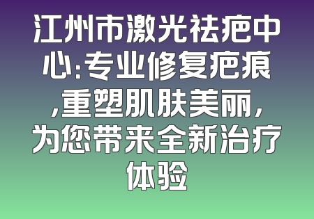 江州市激光祛疤中心：专业修复疤痕，重塑肌肤美丽，为您带来全新治疗体验