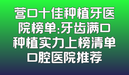 营口十佳种植牙医院榜单：牙齿满口种植实力上榜清单口腔医院推荐