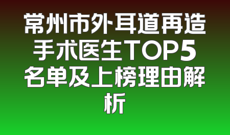 常州市外耳道再造手术医生TOP5名单及上榜理由解析