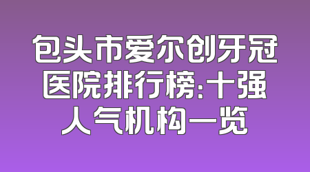 包头市爱尔创牙冠医院排行榜：十强人气机构一览