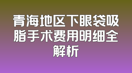 青海地区下眼袋吸脂手术费用明细全解析