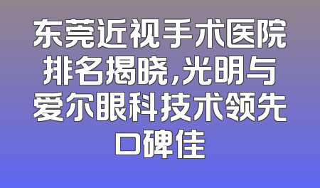 东莞近视手术医院排名揭晓，光明与爱尔眼科技术领先口碑佳