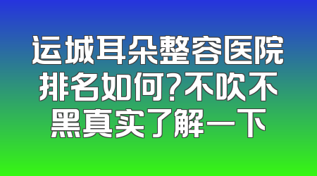 运城耳朵整容医院排名如何？不吹不黑真实了解一下