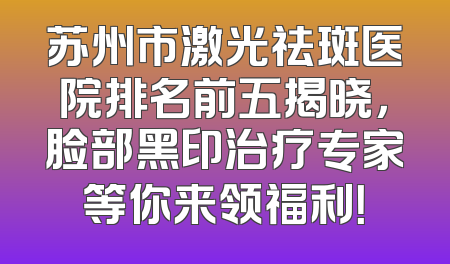 苏州市激光祛斑医院排名前五揭晓，脸部黑印治疗专家等你来领福利！