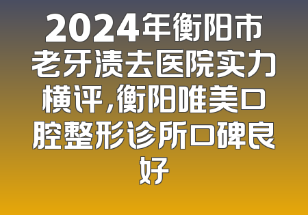 2024年衡阳市老牙渍去医院实力横评，衡阳唯美口腔整形诊所口碑良好