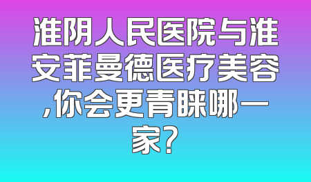 淮阴人民医院与淮安菲曼德医疗美容，你会更青睐哪一家？