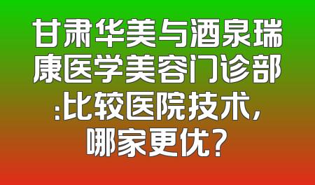 甘肃华美与酒泉瑞康医学美容门诊部：比较医院技术，哪家更优？