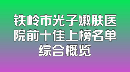 铁岭市光子嫩肤医院前十佳上榜名单综合概览