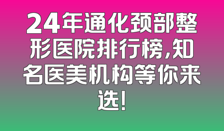 24年通化颈部整形医院排行榜，知名医美机构等你来选！