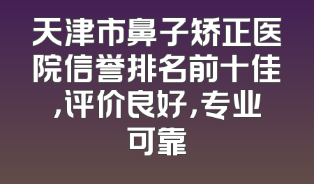 天津市鼻子矫正医院信誉排名前十佳，评价良好，专业可靠