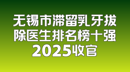无锡市滞留乳牙拔除医生排名榜十强2025收官