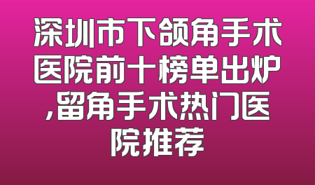深圳市下颌角手术医院前十榜单出炉，留角手术热门医院推荐