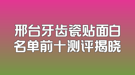 邢台牙齿瓷贴面白名单前十测评揭晓
