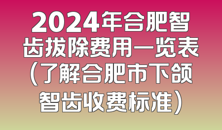 2024年合肥智齿拔除费用一览表（了解合肥市下颌智齿收费标准）