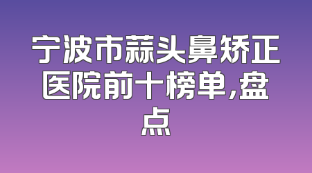 宁波市蒜头鼻矫正医院前十榜单，盘点