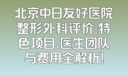北京中日友好医院整形外科评价：特色项目、医生团队与费用全解析！