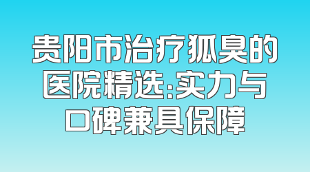 贵阳市治疗狐臭的医院精选：实力与口碑兼具保障