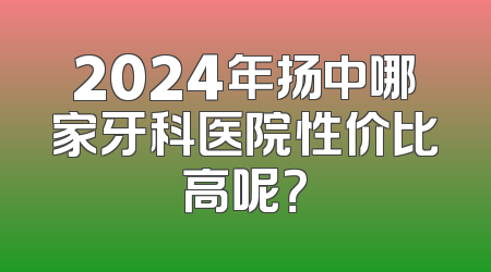 2024年扬中哪家牙科医院性价比高呢？