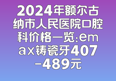 2024年额尔古纳市人民医院口腔科价格一览：emax铸瓷牙407-489元