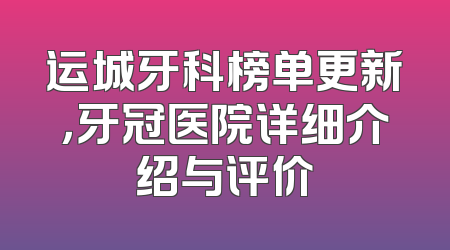 运城牙科榜单更新，牙冠医院详细介绍与评价