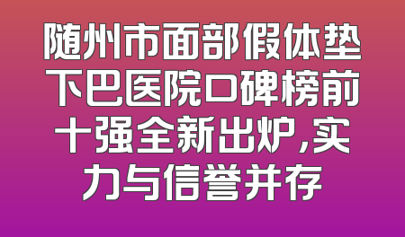 随州市面部假体垫下巴医院口碑榜前十强全新出炉，实力与信誉并存