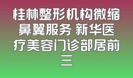 桂林整形机构微缩鼻翼服务 新华医疗美容门诊部居前三