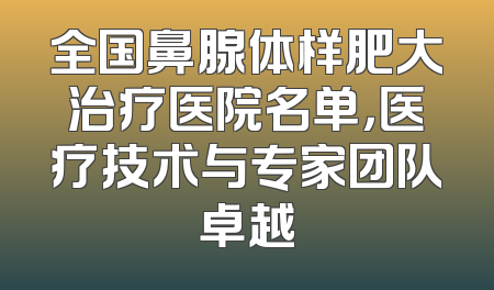 全国鼻腺体样肥大治疗医院名单，医疗技术与专家团队卓越