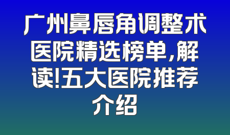 广州鼻唇角调整术医院精选榜单，解读！五大医院推荐介绍