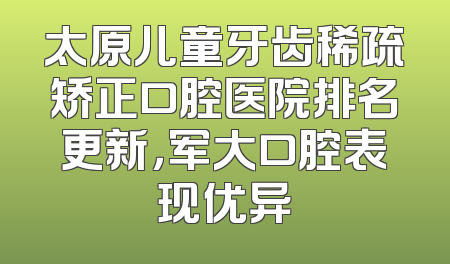 太原儿童牙齿稀疏矫正口腔医院排名更新，军大口腔表现优异