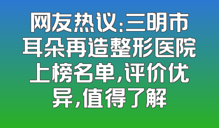 网友热议：三明市耳朵再造整形医院上榜名单，评价优异，值得了解