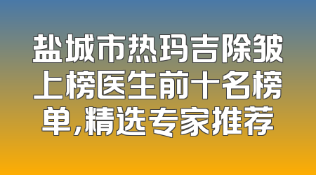 盐城市热玛吉除皱上榜医生前十名榜单，精选专家推荐