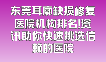 东莞耳廓缺损修复医院机构排名！资讯助你快速挑选信赖的医院