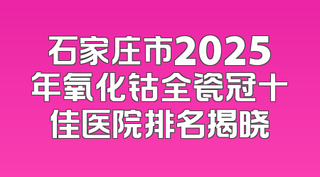 石家庄市2025年氧化钴全瓷冠十佳医院排名揭晓