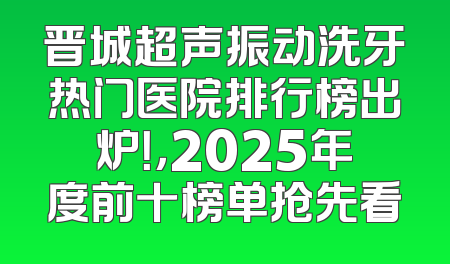 晋城超声振动洗牙热门医院排行榜出炉！，2025年度前十榜单抢先看
