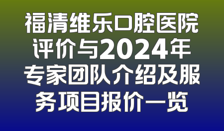 福清维乐口腔医院评价与2024年专家团队介绍及服务项目报价一览