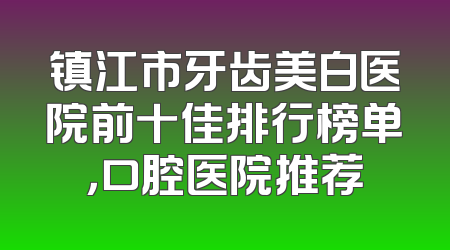 镇江市牙齿美白医院前十佳排行榜单，口腔医院推荐