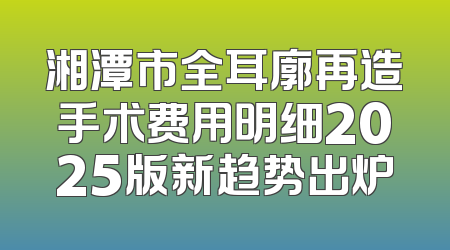 湘潭市全耳廓再造手术费用明细2025版新趋势出炉