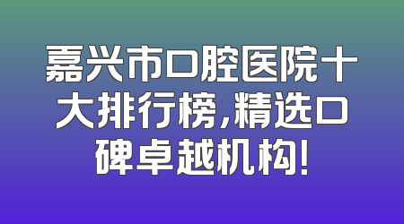 嘉兴市口腔医院十大排行榜，精选口碑卓越机构！
